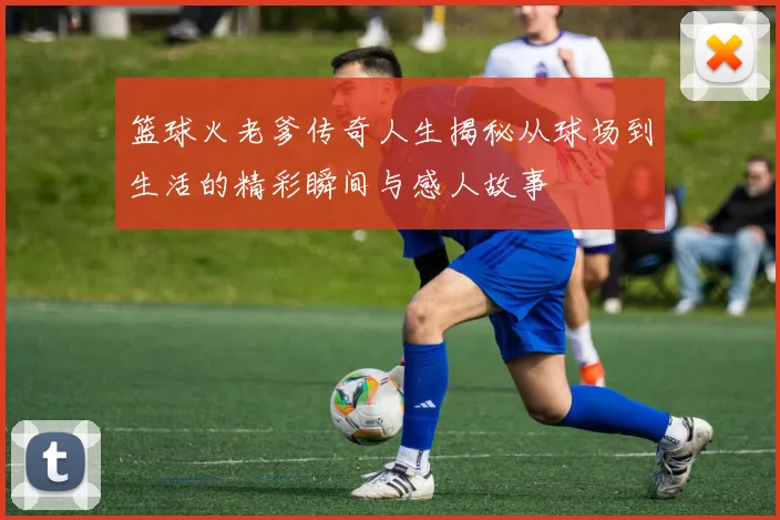 篮球火老爹传奇人生揭秘从球场到生活的精彩瞬间与感人故事