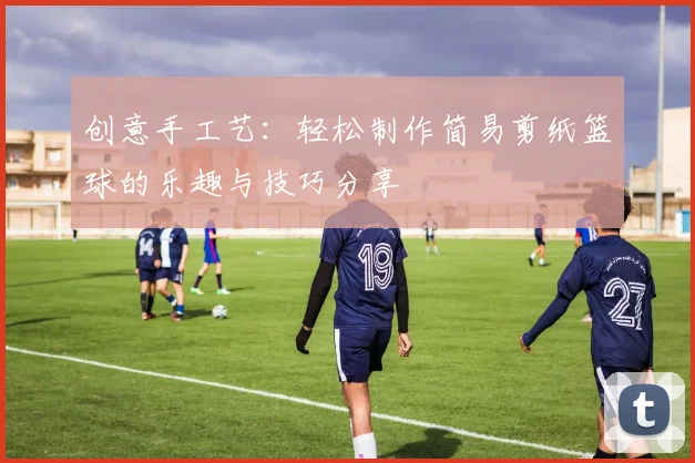 创意手工艺：轻松制作简易剪纸篮球的乐趣与技巧分享
