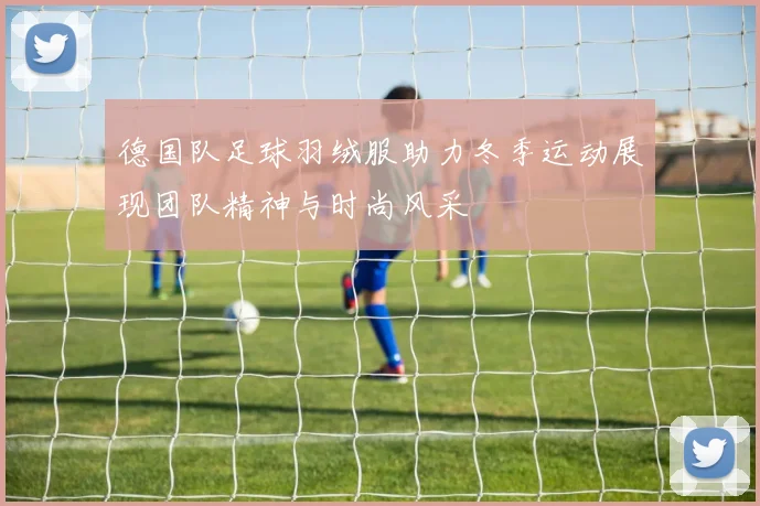 德国队足球羽绒服助力冬季运动展现团队精神与时尚风采
