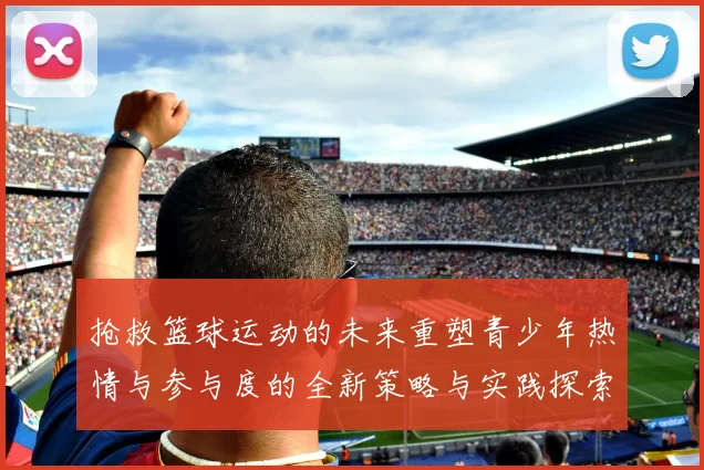 抢救篮球运动的未来重塑青少年热情与参与度的全新策略与实践探索