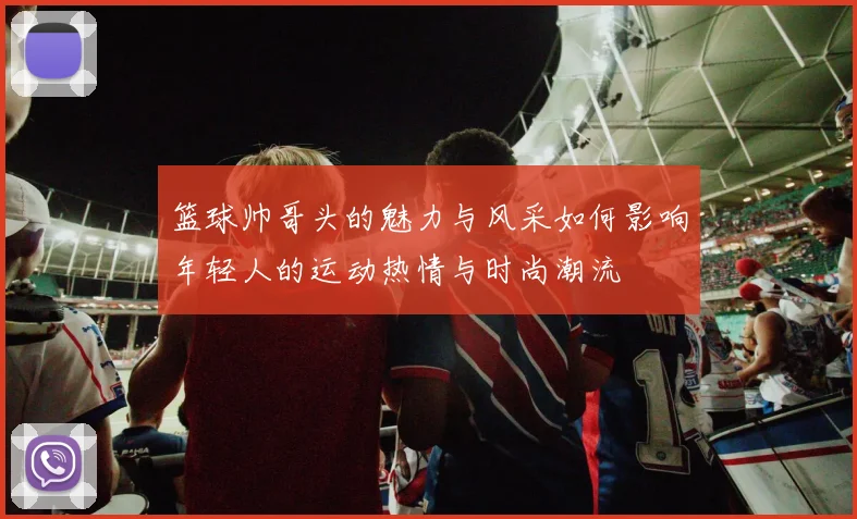 篮球帅哥头的魅力与风采如何影响年轻人的运动热情与时尚潮流