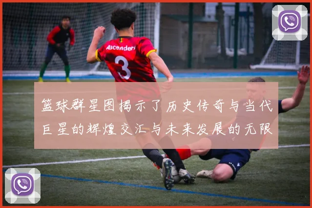 篮球群星图揭示了历史传奇与当代巨星的辉煌交汇与未来发展的无限可能