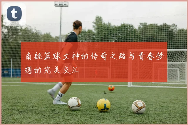 南航篮球女神的传奇之路与青春梦想的完美交汇